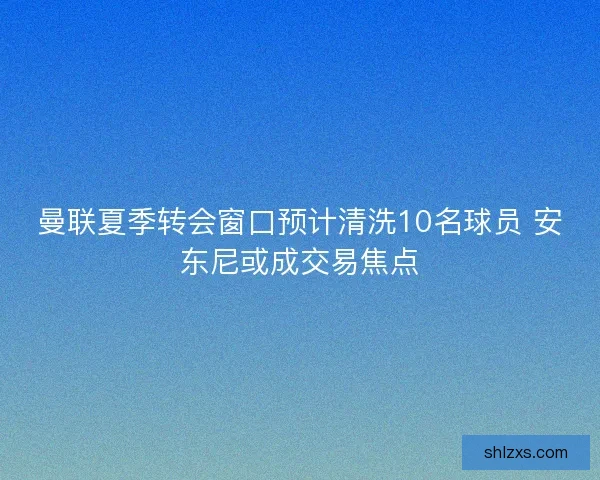 曼联夏季转会窗口预计清洗10名球员 安东尼或成交易焦点
